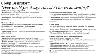 Group Brainstorm
“How would you design ethical AI for credit scoring?”
1) Define purpose, scope, and guardrails
• Objective: predict probability of default (PD) to support lending
decisions—not to replace them.
• Non-goals: no inference of protected traits (gender, race, religion, etc.).
• Decision policy: how scores map to approve/decline/review. Write this
down up front.
2) Governance & roles
• Accountable owner (risk/credit head), model risk (validation), privacy
(DPO), ethics (review board), engineers, legal/compliance.
• Human-in-the-loop: manual review path for borderline cases; an appeals
process for customers.
• Documentation: data sheet + model card, decision policy, monitoring plan,
incident playbook.
3) Data ethics & privacy
• Sources: bureau data, internal repayment history, KYC, income,
employment, alternative data only if consented and demonstrably predictive.
• Minimize & justify: keep only features with clear creditworthiness
rationale (e.g., utilization, DTI, repayment history). Avoid proxies for
protected attributes (ZIP alone can be proxy).
• Quality & bias checks: missingness by group, outliers, sample imbalance,
temporal leakage.
• Privacy: consent, purpose limitation, encryption, access control, deletion
SLAs; if sharing, use anonymization/pseudonymization. Consider DP
(differential privacy) for aggregates.
4) Feature engineering with fairness in mind
• Prefer interpretable, monotonic features (e.g., “more delinquencies → riskier”).
• Avoid “behavioral creep” features that are hard to justify (e.g., app scroll speed).
• Correlation scan: drop/transform features highly correlated with protected traits.
• Use reject inference carefully (to reduce approve bias) with transparent
methodology.
5) Model choices
• Start simple & explainable: scorecards / logistic regression with monotonic
constraints or interpretable trees.
• If using complex models (GBMs), enforce monotonicity, feature caps, and pair
with post-hoc explainability (e.g., SHAP) + stability tests.
• Calibrate probabilities (Platt/Isotonic) to make thresholds meaningful.
6) Fairness objectives & metrics (select before training)
Choose one or two primary criteria and track the rest:
• Equal Opportunity: similar TPR (approval among truly good borrowers) across
groups.
• Equalized Odds: similar TPR/FPR across groups (often stricter).
• Calibration within groups: same PD means same default risk for everyone.
• Adverse impact ratio (selection rate): monitor for disparate impact.
• Reject-option classification: allow overrides for ambiguous cases.
Tip: Pick metrics aligned to your law/regulator and business context; state trade-
offs explicitly
 