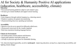 AI for Society & Humanity Positive AI applications
(education, healthcare, accessibility, climate)
Education
• Personalized learning platforms adapt to each student’s pace.
• AI tutors give instant feedback and support remote learning.
Healthcare
• Early diagnosis through medical imaging (e.g., detecting cancer).
• Predictive analytics for patient risk monitoring.
• AI-powered drug discovery speeding up treatments.
Accessibility
• Speech-to-text & text-to-speech for differently-abled users.
• AI-powered vision tools for the visually impaired.
• Real-time translation breaking language barriers.
Climate & Environment
• AI models predict climate patterns and disasters.
• Smart grids optimize renewable energy use.
• AI helps in precision agriculture for sustainable farming.
“AI, when developed responsibly, can drive social good—improving education, saving lives, empowering accessibility, and
fighting climate change.”
 