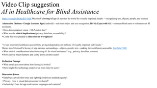 Video Clip suggestion
AI in Healthcare for Blind Assistance
https://youtu.be/DybczED-GKE Microsoft’s Seeing AI app (It narrates the world for visually impaired people → recognizing text, objects, people, and scenes)
Alternative Options - Google Lookout App (Android) – real-time object and text recognition, Be My Eyes (with AI) – connects blind users to volunteers or AI
assistants.
• How does computer vision + NLP enable this?
• What are the ethical implications (privacy, data bias, accessibility)?
• Could this be expanded to education or workplaces?
“AI can transform healthcare accessibility, giving independence to millions of visually impaired individuals.”
Shows how Microsoft’s Seeing AI app narrates surroundings—objects, people, text—making the world more accessible. YouTubeTIME
• What ethical considerations arise from using AI for visual assistance? (e.g., privacy, data bias, consent)
• How can we ensure fairness and safety across diverse users?
Reflection Prompt:
• What struck you most about how Seeing AI works?
• How might this technology empower or pose risks for users?
Discussion Points:
• Data bias: Are all skin tones and lighting conditions handled equally?
• Privacy: How is visual data processed or shared?
• Inclusivity: Does the app work across languages and contexts?
 