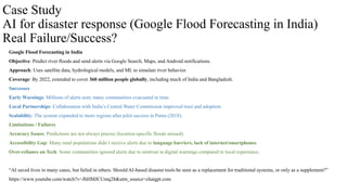 Case Study
AI for disaster response (Google Flood Forecasting in India)
Real Failure/Success?
Google Flood Forecasting in India
Objective: Predict river floods and send alerts via Google Search, Maps, and Android notifications.
Approach: Uses satellite data, hydrological models, and ML to simulate river behavior.
Coverage: By 2022, extended to cover 360 million people globally, including much of India and Bangladesh.
Successes
Early Warnings: Millions of alerts sent; many communities evacuated in time.
Local Partnerships: Collaboration with India’s Central Water Commission improved trust and adoption.
Scalability: The system expanded to more regions after pilot success in Patna (2018).
Limitations / Failures
Accuracy Issues: Predictions are not always precise (location-specific floods missed).
Accessibility Gap: Many rural populations didn’t receive alerts due to language barriers, lack of internet/smartphones.
Over-reliance on Tech: Some communities ignored alerts due to mistrust in digital warnings compared to local experience.
“AI saved lives in many cases, but failed in others. Should AI-based disaster tools be seen as a replacement for traditional systems, or only as a supplement?”
https://www.youtube.com/watch?v=JhHMJCUmq28&utm_source=chatgpt.com
 