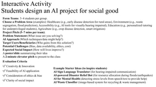 Interactive Activity
Students design an AI project for social good
Form Teams: 3–4 students per group.
Choose a Problem Area (examples): Healthcare (e.g., early disease detection for rural areas), Environment (e.g., waste
segregation, flood prediction), Accessibility (e.g., AI tools for visually/hearing impaired), Education (e.g., personalized tutoring
for underprivileged students), Agriculture (e.g., crop disease detection, smart irrigation)
Project Pitch (5–7 mins per team):
Problem Statement (What issue are you solving?)
AI Approach (Which techniques/data might help?)
Target Users/Beneficiaries (Who gains from this solution?)
Potential Challenges (Bias, data availability, ethics, cost)
Expected Social Impact (How will lives improve?)
A poster/slide summarizing their idea
A 2-minute elevator pitch to present to the class
Evaluation Criteria
✅ Creativity & Innovation
✅ Feasibility of AI application
✅ Consideration of ethics & bias
✅ Clarity of social impact
Example Starter Ideas (to inspire students)
AI Sign Language Translator (for hearing-impaired communication)
AI-powered Disaster Relief Bot (for resource allocation during floods/earthquakes)
AI for Mental Health (detecting stress levels from speech/text to provide help)
AI Waste Classifier (image-based system for recycling & waste management)
 