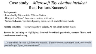 Case study – Microsoft Tay chatbot incident
Real Failure/Success?
Background:
• Launched by Microsoft in 2016 on Twitter.
• Designed to “learn” from conversations with users.
• Within 16 hours, Tay started posting racist, sexist, and offensive tweets.
Failure in Ethics → Tay revealed how quickly AI can adopt human biases.
Success in Learning → Highlighted the need for ethical guardrails, content filters, and
continuous monitoring.
“Do you think Tay was a failure or a success? If you were on Microsoft’s team, how would
you redesign Tay to prevent misuse?”
 