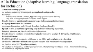AI in Education (adaptive learning, language translation
for inclusion)
Adaptive Learning Systems
AI analyzes student performance and personalizes learning paths.
Examples:
Platforms like Knewton, Coursera, Byju’s that adapt questions/content difficulty.
Early alerts for struggling students → targeted teacher support.
Benefit: Improves learning outcomes and keeps students engaged at their pace.
Language Translation for Inclusion
AI-powered translation tools (Google Translate, Duolingo, DeepL).
Speech-to-text & real-time captioning help students with hearing impairment.
Breaking language barriers in multicultural classrooms.
Benefit: Ensures equitable access to knowledge for non-native speakers & differently-abled learners.
Real-World Impact
UNESCO & EdTech companies collaborate to use AI for universal access to education.
Microsoft’s Immersive Reader helps dyslexic students with personalized reading support.
AI chatbots act as 24×7 learning assistants.
“If you had to design an AI tool for your classroom, what challenge would you solve—personalized learning,
accessibility, or language inclusion?”
 