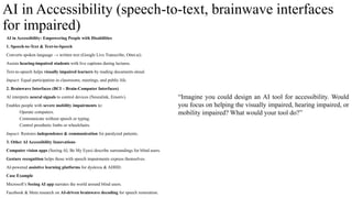 AI in Accessibility (speech-to-text, brainwave interfaces
for impaired)
AI in Accessibility: Empowering People with Disabilities
1. Speech-to-Text & Text-to-Speech
Converts spoken language → written text (Google Live Transcribe, Otter.ai).
Assists hearing-impaired students with live captions during lectures.
Text-to-speech helps visually impaired learners by reading documents aloud.
Impact: Equal participation in classrooms, meetings, and public life.
2. Brainwave Interfaces (BCI – Brain-Computer Interfaces)
AI interprets neural signals to control devices (Neuralink, Emotiv).
Enables people with severe mobility impairments to:
Operate computers.
Communicate without speech or typing.
Control prosthetic limbs or wheelchairs.
Impact: Restores independence & communication for paralyzed patients.
3. Other AI Accessibility Innovations
Computer vision apps (Seeing AI, Be My Eyes) describe surroundings for blind users.
Gesture recognition helps those with speech impairments express themselves.
AI-powered assistive learning platforms for dyslexia & ADHD.
Case Example
Microsoft’s Seeing AI app narrates the world around blind users.
Facebook & Meta research on AI-driven brainwave decoding for speech restoration.
“Imagine you could design an AI tool for accessibility. Would
you focus on helping the visually impaired, hearing impaired, or
mobility impaired? What would your tool do?”
 