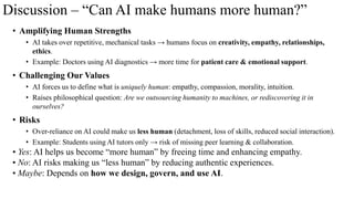 Discussion – “Can AI make humans more human?”
• Amplifying Human Strengths
• AI takes over repetitive, mechanical tasks → humans focus on creativity, empathy, relationships,
ethics.
• Example: Doctors using AI diagnostics → more time for patient care & emotional support.
• Challenging Our Values
• AI forces us to define what is uniquely human: empathy, compassion, morality, intuition.
• Raises philosophical question: Are we outsourcing humanity to machines, or rediscovering it in
ourselves?
• Risks
• Over-reliance on AI could make us less human (detachment, loss of skills, reduced social interaction).
• Example: Students using AI tutors only → risk of missing peer learning & collaboration.
• Yes: AI helps us become “more human” by freeing time and enhancing empathy.
• No: AI risks making us “less human” by reducing authentic experiences.
• Maybe: Depends on how we design, govern, and use AI.
 
