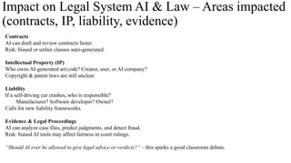 Impact on Legal System AI & Law – Areas impacted
(contracts, IP, liability, evidence)
Contracts
AI can draft and review contracts faster.
Risk: biased or unfair clauses auto-generated.
Intellectual Property (IP)
Who owns AI-generated art/code? Creator, user, or AI company?
Copyright & patent laws are still unclear.
Liability
If a self-driving car crashes, who is responsible?
Manufacturer? Software developer? Owner?
Calls for new liability frameworks.
Evidence & Legal Proceedings
AI can analyze case files, predict judgments, and detect fraud.
Risk: biased AI tools may affect fairness in court rulings.
“Should AI ever be allowed to give legal advice or verdicts?” – this sparks a good classroom debate.
 