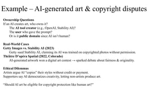 Example – AI-generated art & copyright disputes
Ownership Questions
If an AI creates art, who owns it?
The AI tool creator (e.g., OpenAI, Stability AI)?
The user who gave the prompt?
Or is it public domain since AI isn’t human?
Real-World Cases
Getty Images vs. Stability AI (2023)
Getty sued Stability AI, claiming its AI was trained on copyrighted photos without permission.
Théâtre D’opéra Spatial (2022, Colorado)
AI-generated artwork won a digital art contest → sparked debate about fairness & originality.
Ethical Dilemmas
Artists argue AI “copies” their styles without credit or payment.
Supporters say AI democratizes creativity, letting non-artists produce art.
“Should AI art be eligible for copyright protection like human art?”
 