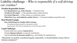 Liability challenge – Who is responsible if a self-driving
car crashes?
Possible Responsible Parties
Car Manufacturer (e.g., Tesla, Waymo) → if hardware fails.
AI Software Developer → if the algorithm makes a faulty decision.
Car Owner/Operator → if they misuse or override the system.
Third-Party (e.g., road authority, another driver) → if external conditions caused the crash.
Real-World Example
Uber Self-Driving Car Fatality (2018, Arizona)
First pedestrian death caused by an autonomous vehicle.
Legal question: Was Uber, the backup driver, or the AI system at fault?
Legal Challenges
Current traffic laws assume a human driver.
AI lacks legal personhood, so cannot be sued directly.
Calls for new laws & insurance models (e.g., strict liability for manufacturers).
“Should the AI itself be considered legally responsible, or should liability always fall on
humans/companies?”
 