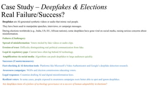 Case Study – Deepfakes & Elections
Real Failure/Success?
Deepfakes are AI-generated synthetic videos or audio that mimic real people.
They have been used to manipulate speeches, interviews, or campaign messages.
During elections worldwide (e.g., India, US, EU, African nations), some deepfakes have gone viral on social media, raising serious concerns about
misinformation.
Failures (Challenges):
Spread of misinformation: Voters misled by fake videos or audio clips.
Erosion of trust: Difficulty distinguishing real political communication from fake.
Legal & regulatory gaps: Current laws often lag behind AI technology.
Amplification via social media: Algorithms can push deepfakes to large audiences quickly.
Successes (Countermeasures):
Fact-checking & AI detection tools: Platforms like Microsoft’s Video Authenticator and Google’s deepfake detection research.
Awareness campaigns: NGOs and election commissions educating voters.
Legal responses: Countries drafting AI and digital misinformation laws.
Resilient voters: In some cases, people exposed to awareness campaigns were better able to spot and ignore deepfakes.
Are deepfakes more of a failure of technology governance or a success of human adaptability in elections?
 