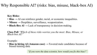Why Responsible AI? (risks: bias, misuse, black-box AI)
Key Risks:
• Bias → AI can reinforce gender, racial, or economic inequalities.
• Misuse → Deepfakes, surveillance, weaponization.
• Black-Box AI → Lack of transparency in decision-making.
Class Poll “Which of these risks worries you the most: Bias, Misuse, or
Black-box AI?”
Example:
• Bias in hiring AI (Amazon case) → Favored male candidates because of
biased training data.
“If you were the data scientist, how would you fix this bias?”
 