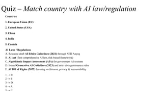 Quiz – Match country with AI law/regulation
Countries
1. European Union (EU)
2. United States (USA)
3. China
4. India
5. Canada
AI Laws / Regulations
A. Released draft AI Ethics Guidelines (2021) through NITI Aayog
B. AI Act (first comprehensive AI law, risk-based framework)
C. Algorithmic Impact Assessment (AIA) for government AI systems
D. Issued Generative AI Guidelines (2023) and strict data governance rules
E. AI Bill of Rights (2022) focusing on fairness, privacy & accountability
1 → B
2 → E
3 → D
4 → A
 