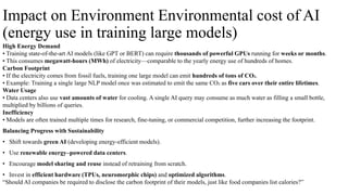 Impact on Environment Environmental cost of AI
(energy use in training large models)
High Energy Demand
• Training state-of-the-art AI models (like GPT or BERT) can require thousands of powerful GPUs running for weeks or months.
• This consumes megawatt-hours (MWh) of electricity—comparable to the yearly energy use of hundreds of homes.
Carbon Footprint
• If the electricity comes from fossil fuels, training one large model can emit hundreds of tons of CO₂.
• Example: Training a single large NLP model once was estimated to emit the same CO₂ as five cars over their entire lifetimes.
Water Usage
• Data centers also use vast amounts of water for cooling. A single AI query may consume as much water as filling a small bottle,
multiplied by billions of queries.
Inefficiency
• Models are often trained multiple times for research, fine-tuning, or commercial competition, further increasing the footprint.
Balancing Progress with Sustainability
• Shift towards green AI (developing energy-efficient models).
• Use renewable energy–powered data centers.
• Encourage model sharing and reuse instead of retraining from scratch.
• Invest in efficient hardware (TPUs, neuromorphic chips) and optimized algorithms.
“Should AI companies be required to disclose the carbon footprint of their models, just like food companies list calories?”
 
