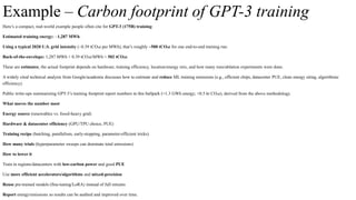 Example – Carbon footprint of GPT-3 training
Here’s a compact, real-world example people often cite for GPT-3 (175B) training:
Estimated training energy: ~1,287 MWh.
Using a typical 2020 U.S. grid intensity (~0.39 tCO₂e per MWh), that’s roughly ~500 tCO₂e for one end-to-end training run.
Back-of-the-envelope: 1,287 MWh × 0.39 tCO₂e/MWh ≈ 502 tCO₂e.
These are estimates; the actual footprint depends on hardware, training efficiency, location/energy mix, and how many runs/ablation experiments were done.
A widely cited technical analysis from Google/academia discusses how to estimate and reduce ML training emissions (e.g., efficient chips, datacenter PUE, clean energy siting, algorithmic
efficiency).
Public write-ups summarizing GPT-3’s training footprint report numbers in this ballpark (≈1.3 GWh energy; ≈0.5 kt CO₂e), derived from the above methodology.
What moves the number most
Energy source (renewables vs. fossil-heavy grid)
Hardware & datacenter efficiency (GPU/TPU choice, PUE)
Training recipe (batching, parallelism, early-stopping, parameter-efficient tricks)
How many trials (hyperparameter sweeps can dominate total emissions)
How to lower it
Train in regions/datacenters with low-carbon power and good PUE
Use more efficient accelerators/algorithms and mixed-precision
Reuse pre-trained models (fine-tuning/LoRA) instead of full retrains
Report energy/emissions so results can be audited and improved over time.
 