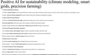 Positive AI for sustainability (climate modeling, smart
grids, precision farming)
1. Climate Modeling & Prediction
AI enhances climate models by processing satellite data, weather records, and ocean data to predict extreme events like cyclones, floods, or heatwaves with higher accuracy.
Example: AI-driven climate simulations help policymakers design better mitigation and adaptation strategies.
2. Smart Grids & Energy Efficiency
AI optimizes electricity demand and supply, balancing renewable sources (solar, wind) with conventional power.
Smart grid algorithms predict peak usage, reduce wastage, and stabilize grids against outages.
Example: Google DeepMind reduced data center cooling energy use by 40% through AI optimization.
3. Precision Farming & Sustainable Agriculture
AI uses drones, sensors, and computer vision to monitor crop health, soil quality, and water needs.
Farmers apply fertilizers/pesticides only where needed, reducing chemical runoff and environmental harm.
Predictive analytics improves yield forecasting and reduces food waste.
4. Biodiversity & Conservation
AI-enabled acoustic monitoring detects endangered species in forests/oceans.
Satellite imagery + AI identify deforestation patterns and illegal mining/poaching in real time.
5. Circular Economy & Waste Management
AI helps in automated waste sorting, recycling, and detecting inefficiencies in manufacturing.
Optimizes supply chains to reduce carbon footprint.
While AI has an environmental cost (energy-intensive training), its applications in sustainability far outweigh the negatives if developed and deployed responsibly.
 