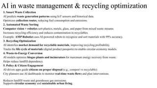 AI in waste management & recycling optimization
1. Smart Waste Collection
AI predicts waste generation patterns using IoT sensors and historical data.
Optimizes collection routes, reducing fuel consumption and emissions.
2. Automated Waste Sorting
Computer vision + robotics sort plastics, metals, glass, and paper from mixed waste streams.
Increases recycling efficiency and reduces contamination in recyclables.
Example: AMP Robotics uses AI-powered robots to recognize and sort materials with 99% accuracy.
3. Recycling Optimization
AI identifies market demand for recyclable materials, improving recycling profitability.
Tracks the life cycle of materials (digital product passports) to enable circular economy models.
4. Waste-to-Energy Conversion
AI models optimize biogas plants and incinerators for maximum energy recovery from waste.
Helps reduce landfill dependency.
5. Policy & Citizen Engagement
AI-driven apps guide citizens on proper disposal (e.g., compost vs recyclable).
City planners use AI dashboards to monitor real-time waste flows and plan interventions.
Reduces landfill waste and greenhouse gas emissions.
Supports circular economy and sustainable urban living.
 