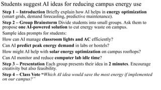 Students suggest AI ideas for reducing campus energy use
Step 1 – Introduction Briefly explain how AI helps in energy optimization
(smart grids, demand forecasting, predictive maintenance).
Step 2 – Group Brainstorm Divide students into small groups. Ask them to
propose one AI-powered solution to cut energy waste on campus.
Sample idea prompts for students:
How can AI manage classroom lights and AC efficiently?
Can AI predict peak energy demand in labs or hostels?
How might AI help with solar energy optimization on campus rooftops?
Can AI monitor and reduce computer lab idle time?
Step 3 – Presentation Each group presents their idea in 2 minutes. Encourage
creativity but also feasibility.
Step 4 – Class Vote “Which AI idea would save the most energy if implemented
on our campus?”
 