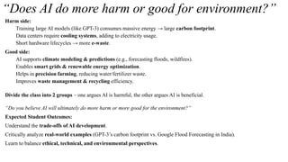 “Does AI do more harm or good for environment?”
Harm side:
Training large AI models (like GPT-3) consumes massive energy → large carbon footprint.
Data centers require cooling systems, adding to electricity usage.
Short hardware lifecycles → more e-waste.
Good side:
AI supports climate modeling & predictions (e.g., forecasting floods, wildfires).
Enables smart grids & renewable energy optimization.
Helps in precision farming, reducing water/fertilizer waste.
Improves waste management & recycling efficiency.
Divide the class into 2 groups – one argues AI is harmful, the other argues AI is beneficial.
“Do you believe AI will ultimately do more harm or more good for the environment?”
Expected Student Outcomes:
Understand the trade-offs of AI development.
Critically analyze real-world examples (GPT-3’s carbon footprint vs. Google Flood Forecasting in India).
Learn to balance ethical, technical, and environmental perspectives.
 