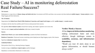 Case Study – AI in monitoring deforestation
Real Failure/Success?
The Scenario
Deforestation is a major driver of climate change and biodiversity loss. Governments and NGOs need faster, more accurate tools than traditional satellite imagery + human analysis to detect
illegal logging and forest destruction.
The AI Solution
Organizations like Global Forest Watch (WRI), Rainforest Connection, and Google Earth Engine use AI + satellite imagery + acoustic sensors.
AI analyzes real-time data from satellites and IoT devices (solar-powered forest sensors).
ML algorithms detect chainsaw sounds, unusual forest clearing, and compare vegetation cover across time.
Alerts are sent to rangers and local authorities within hours, instead of months.
Success:
Global Forest Watch reports near real-time monitoring in countries like Brazil and Indonesia.
Rainforest Connection’s AI-powered acoustic monitoring system helped prevent illegal logging in parts of the Amazon.
Significant reduction in response time for authorities.
Limitations/Failures:
False positives from AI (e.g., detecting farming as logging).
Limited coverage in cloud-heavy tropical regions (satellite blockage).
Dependence on internet/data infrastructure in remote areas.
Verdict: Mostly a Success
AI has improved deforestation monitoring,
making enforcement faster and more
effective, though challenges remain in
scalability, accuracy, and infrastructure
dependency.
“Would you trust AI alerts alone to act
against deforestation, or should humans
always verify?”
 