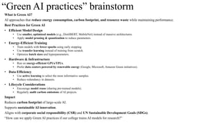 “Green AI practices” brainstorm
What is Green AI?
AI approaches that reduce energy consumption, carbon footprint, and resource waste while maintaining performance.
Best Practices for Green AI
• Efficient Model Design
• Use smaller, optimized models (e.g., DistilBERT, MobileNet) instead of massive architectures.
• Apply model pruning & quantization to reduce parameters.
• Energy-Efficient Training
• Train models with fewer epochs using early stopping.
• Use transfer learning instead of training from scratch.
• Optimize batch sizes and hyperparameters.
• Hardware & Infrastructure
• Run on energy-efficient GPUs/TPUs.
• Prefer data centers powered by renewable energy (Google, Microsoft, Amazon Green initiatives).
• Data Efficiency
• Use active learning to select the most informative samples.
• Reduce redundancy in datasets.
• Lifecycle Considerations
• Encourage model reuse (sharing pre-trained models).
• Regularly audit carbon emissions of AI projects.
Impact
Reduces carbon footprint of large-scale AI.
Supports sustainable AI innovation.
Aligns with corporate social responsibility (CSR) and UN Sustainable Development Goals (SDGs).
“How can we apply Green AI practices if our college trains AI models for research?”
 