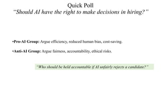 Quick Poll
“Should AI have the right to make decisions in hiring?”
•Pro-AI Group: Argue efficiency, reduced human bias, cost-saving.
•Anti-AI Group: Argue fairness, accountability, ethical risks.
“Who should be held accountable if AI unfairly rejects a candidate?”
 
