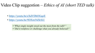 Video Clip suggestion – Ethics of AI (short TED talk)
• https://youtu.be/eXdVDhOGqoE
• https://youtu.be/9DXm54ZkSiU
•“What single insight stood out the most from the talk?”
•“Did it reinforce or challenge what you already believed?”
 