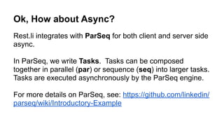 FortunesResource.java
@RestLiCollection(name = "fortunes")
class FortunesResource implements KeyValueResource<Long, Fortune> {
!
@RestMethod.GET
public Fortune get(Long key) {
return new Fortune()
.setMessage("Today’s your lucky day!");
}
}
Step 2. Write a REST Resource
fortunes.restspec.json
{
“path”: “/fortunes”,
“supports”: [ “get” ],
…
}
From our resource implementation,
Rest.li’s automatically generates an interface definition,
Generated
Code
 