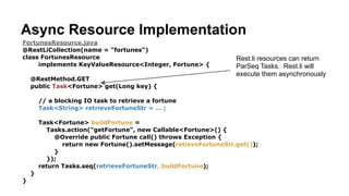 FortunesResource.java
@RestLiCollection(name = "fortunes")
class FortunesResource implements KeyValueResource<Long, Fortune> {
!
@RestMethod.GET
public Fortune get(Long key) {
return new Fortune()
.setMessage("Today’s your lucky day!");
}
}
Step 2. Write a REST Resource
FortunesBuilders.java
public class FortunesBuilders {
GetRequestBuilder get();
}
fortunes.restspec.json
{
“path”: “/fortunes”,
“supports”: [ “get” ],
…
}
From our resource implementation,
Rest.li’s automatically generates an interface definition, and client bindings.
Generated
Code Generated
Code
 
