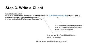Step 3. Write a Client
ExampleClient.java
Response response = restClient.sendRequest(new FortunesBuilders.get().id(1L)).get();
Fortune fortune = response.getEntity();
System.out.println(fortune.getMessage());
We use client bindings generated
from our /fortune resource to build
an HTTP GET Request.
And we use the Rest.li RestClient to
send the request.
Notice how everything is strongly typed.
 