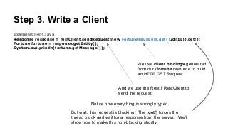 Step 3. Write a Client
ExampleClient.java
Response response = restClient.sendRequest(new FortunesBuilders.get().id(1L)).get();
Fortune fortune = response.getEntity();
System.out.println(fortune.getMessage());
We use client bindings generated
from our /fortune resource to build
an HTTP GET Request.
And we use the Rest.li RestClient to
send the request.
Notice how everything is strongly typed.
But wait, this request is blocking! The .get() forces the
thread block and wait for a response from the server. We’ll
show how to make this non-blocking shortly.
 