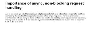 Importance of async, non-blocking request
handling
Async processing is ideal for making multiple requests to backend systems in parallel and then
composing the results of those parallel requests into a single response. For modern internet
architectures, where many backend systems are involved in handling each request from a consumer,
making calls in parallel to these backend systems dramatically reduces the overall time to response
back to the consumer.
 