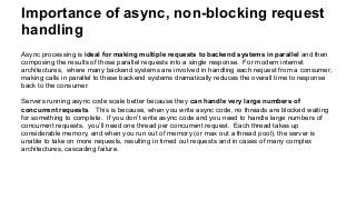 Importance of async, non-blocking request
handling
Async processing is ideal for making multiple requests to backend systems in parallel and then
composing the results of those parallel requests into a single response. For modern internet
architectures, where many backend systems are involved in handling each request from a consumer,
making calls in parallel to these backend systems dramatically reduces the overall time to response
back to the consumer.
Servers running async code scale better because they can handle very large numbers of
concurrent requests. This is because, when you write async code, no threads are blocked waiting
for something to complete. If you don’t write async code and you need to handle large numbers of
concurrent requests, you’ll need one thread per concurrent request. Each thread takes up
considerable memory, and when you run out of memory (or max out a thread pool), the server is
unable to take on more requests, resulting in timed out requests and in cases of many complex
architectures, cascading failure.
 