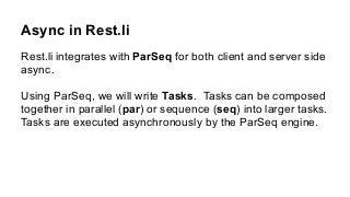 Async in Rest.li
Rest.li integrates with ParSeq for both client and server side
async.
Using ParSeq, we will write Tasks. Tasks can be composed
together in parallel (par) or sequence (seq) into larger tasks.
Tasks are executed asynchronously by the ParSeq engine.
 