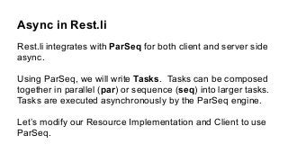 Async in Rest.li
Rest.li integrates with ParSeq for both client and server side
async.
Using ParSeq, we will write Tasks. Tasks can be composed
together in parallel (par) or sequence (seq) into larger tasks.
Tasks are executed asynchronously by the ParSeq engine.
Let’s modify our Resource Implementation and Client to use
ParSeq.
 