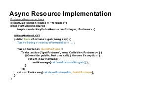 Async Resource Implementation
FortunesResource.java
@RestLiCollection(name = "fortunes")
class FortunesResource
implements KeyValueResource<Integer, Fortune> {
!
@RestMethod.GET
public Task<Fortune> get(Long key) {
Task<String> retrieveFortuneStr = … ;
!
Task<Fortune> buildFortune =
Tasks.action("getFortune", new Callable<Fortune>() {
@Override public Fortune call() throws Exception {
return new Fortune()
.setMessage(retieveFortuneStr.get());
}
});
return Tasks.seq(retrieveFortuneStr, buildFortune);
}
}
 