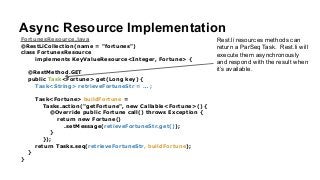 Async Resource Implementation
FortunesResource.java
@RestLiCollection(name = "fortunes")
class FortunesResource
implements KeyValueResource<Integer, Fortune> {
!
@RestMethod.GET
public Task<Fortune> get(Long key) {
Task<String> retrieveFortuneStr = … ;
!
Task<Fortune> buildFortune =
Tasks.action("getFortune", new Callable<Fortune>() {
@Override public Fortune call() throws Exception {
return new Fortune()
.setMessage(retieveFortuneStr.get());
}
});
return Tasks.seq(retrieveFortuneStr, buildFortune);
}
}
Rest.li resources methods can
return a ParSeq Task. Rest.li will
execute them asynchronously
and respond with the result when
it’s available.
 