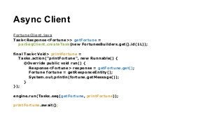Async Client
FortuneClient.java
Task<Response<Fortune>> getFortune =
parSeqClient.createTask(new FortunesBuilders.get().id(1L));
!
final Task<Void> printFortune =
Tasks.action("printFortune", new Runnable() {
@Override public void run() {
Response<Fortune> response = getFortune.get();
Fortune fortune = getResponseEntity();
System.out.println(fortune.getMessage());
}
});
!
engine.run(Tasks.seq(getFortune, printFortune));
!
printFortune.await();
 