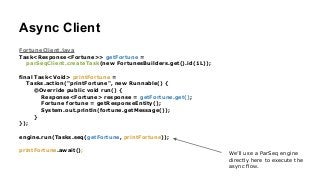 Async Client
FortuneClient.java
Task<Response<Fortune>> getFortune =
parSeqClient.createTask(new FortunesBuilders.get().id(1L));
!
final Task<Void> printFortune =
Tasks.action("printFortune", new Runnable() {
@Override public void run() {
Response<Fortune> response = getFortune.get();
Fortune fortune = getResponseEntity();
System.out.println(fortune.getMessage());
}
});
!
engine.run(Tasks.seq(getFortune, printFortune));
!
printFortune.await();
We’ll use a ParSeq engine
directly here to execute the
async flow.
 