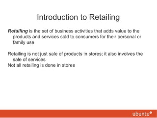 Introduction to Retailing
Retailing is the set of business activities that adds value to the
products and services sold to consumers for their personal or
family use
Retailing is not just sale of products in stores; it also involves the
sale of services
Not all retailing is done in stores

 