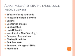 ADVANTAGES OF OPERATING LARGE SCALE
RETAIL BUSINESS
 Effective Selling Tchniques
 Adequate Financial Services
 Experts
 Economies of scale
 Specialization
 Hom Deliveries
 Investment in New Tchnology
 Enhanced Transcations
 Flexible Schedules
 Bulk Purchase
 Enhanced Managerial Skills
 Promotions
 