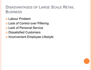 DISADVANTAGES OF LARGE SCALE RETAIL
BUSINESS
 Labour Problem
 Lack of Control over Pilfering
 Lack of Personal Service
 Dissatisfied Customers
 Inconvenient Employee Lifestyle
 