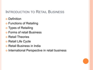 INTRODUCTION TO RETAIL BUSINESS
 Definition
 Functions of Retailing
 Types of Retailing
 Forms of retail Business
 Retail Theories
 Retail Life Cycle
 Retail Business in India
 International Perspective in retail business
 