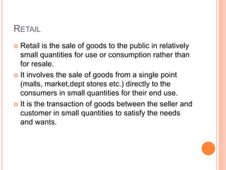 RETAIL
 Retail is the sale of goods to the public in relatively
small quantities for use or consumption rather than
for resale.
 It involves the sale of goods from a single point
(malls, market,dept stores etc.) directly to the
consumers in small quantities for their end use.
 It is the transaction of goods between the seller and
customer in small quantities to satisfy the needs
and wants.
 