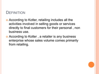 DEFINITION
 According to Kotler, retailing includes all the
activities involved in selling goods or services
directly to final customers for their personal , non
business use.
 According to Kotler , a retailer is any business
enterprise whose sales volume comes primarily
from retailing.
 