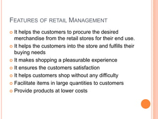 FEATURES OF RETAIL MANAGEMENT
 It helps the customers to procure the desired
merchandise from the retail stores for their end use.
 It helps the customers into the store and fulfills their
buying needs
 It makes shopping a pleasurable experience
 It ensures the customers satisfaction
 It helps customers shop without any difficulty
 Facilitate items in large quantities to customers
 Provide products at lower costs
 