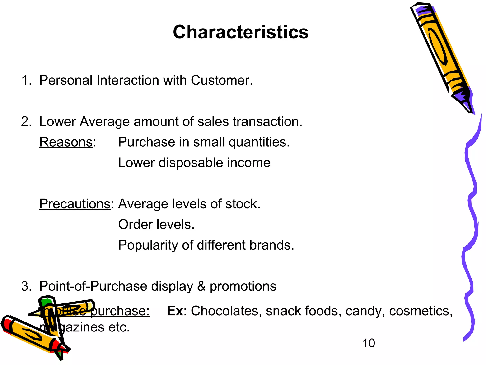 10
Characteristics
1. Personal Interaction with Customer.
2. Lower Average amount of sales transaction.
Reasons: Purchase in small quantities.
Lower disposable income
Precautions: Average levels of stock.
Order levels.
Popularity of different brands.
3. Point-of-Purchase display & promotions
Impulse purchase: Ex: Chocolates, snack foods, candy, cosmetics,
magazines etc.
 