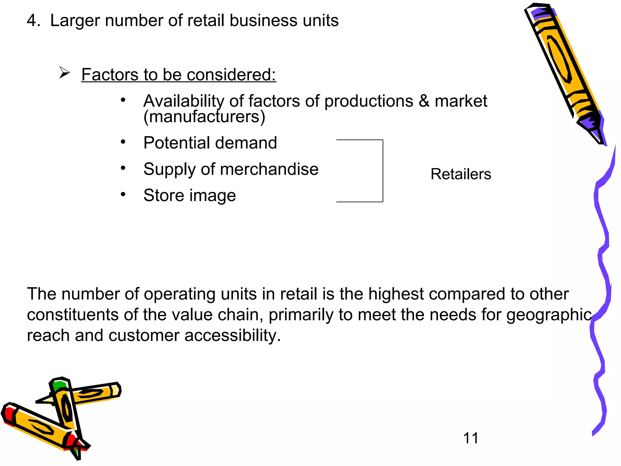 11
4. Larger number of retail business units
 Factors to be considered:
• Availability of factors of productions & market
(manufacturers)
• Potential demand
• Supply of merchandise
• Store image
Retailers
The number of operating units in retail is the highest compared to other
constituents of the value chain, primarily to meet the needs for geographic
reach and customer accessibility.
 