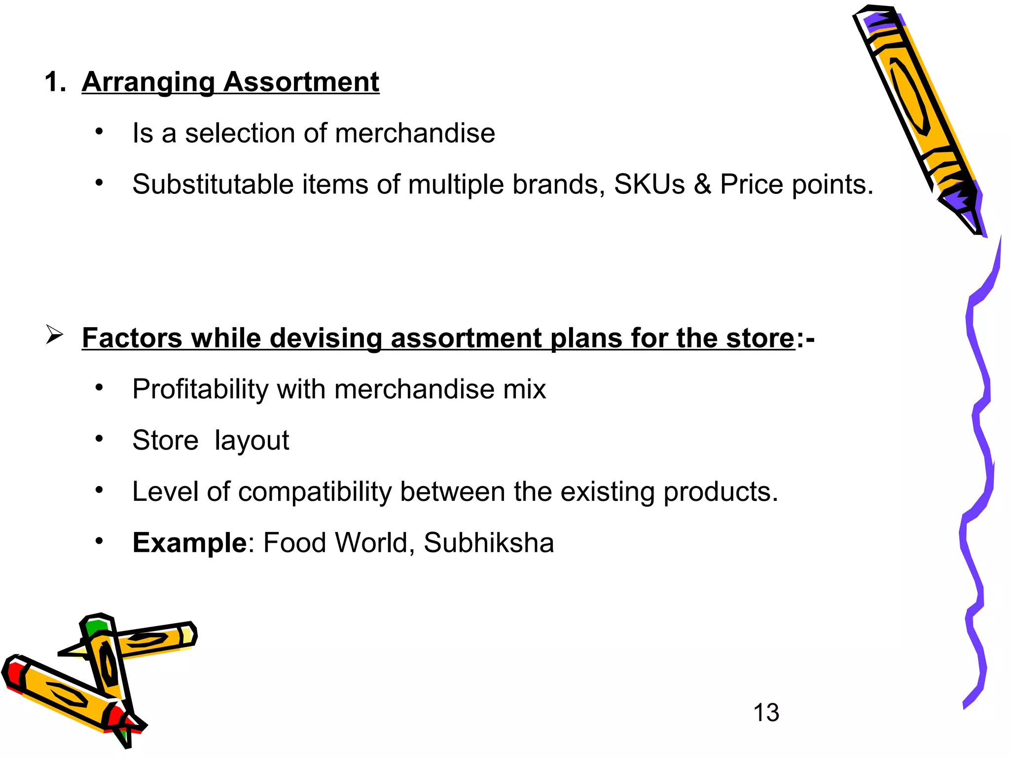 13
1. Arranging Assortment
• Is a selection of merchandise
• Substitutable items of multiple brands, SKUs & Price points.
 Factors while devising assortment plans for the store:-
• Profitability with merchandise mix
• Store layout
• Level of compatibility between the existing products.
• Example: Food World, Subhiksha
 