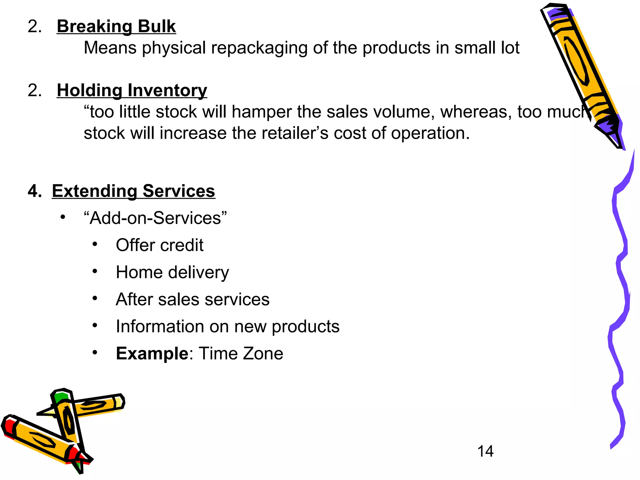14
2. Breaking Bulk
Means physical repackaging of the products in small lot
2. Holding Inventory
“too little stock will hamper the sales volume, whereas, too much
stock will increase the retailer’s cost of operation.
4. Extending Services
• “Add-on-Services”
• Offer credit
• Home delivery
• After sales services
• Information on new products
• Example: Time Zone
 