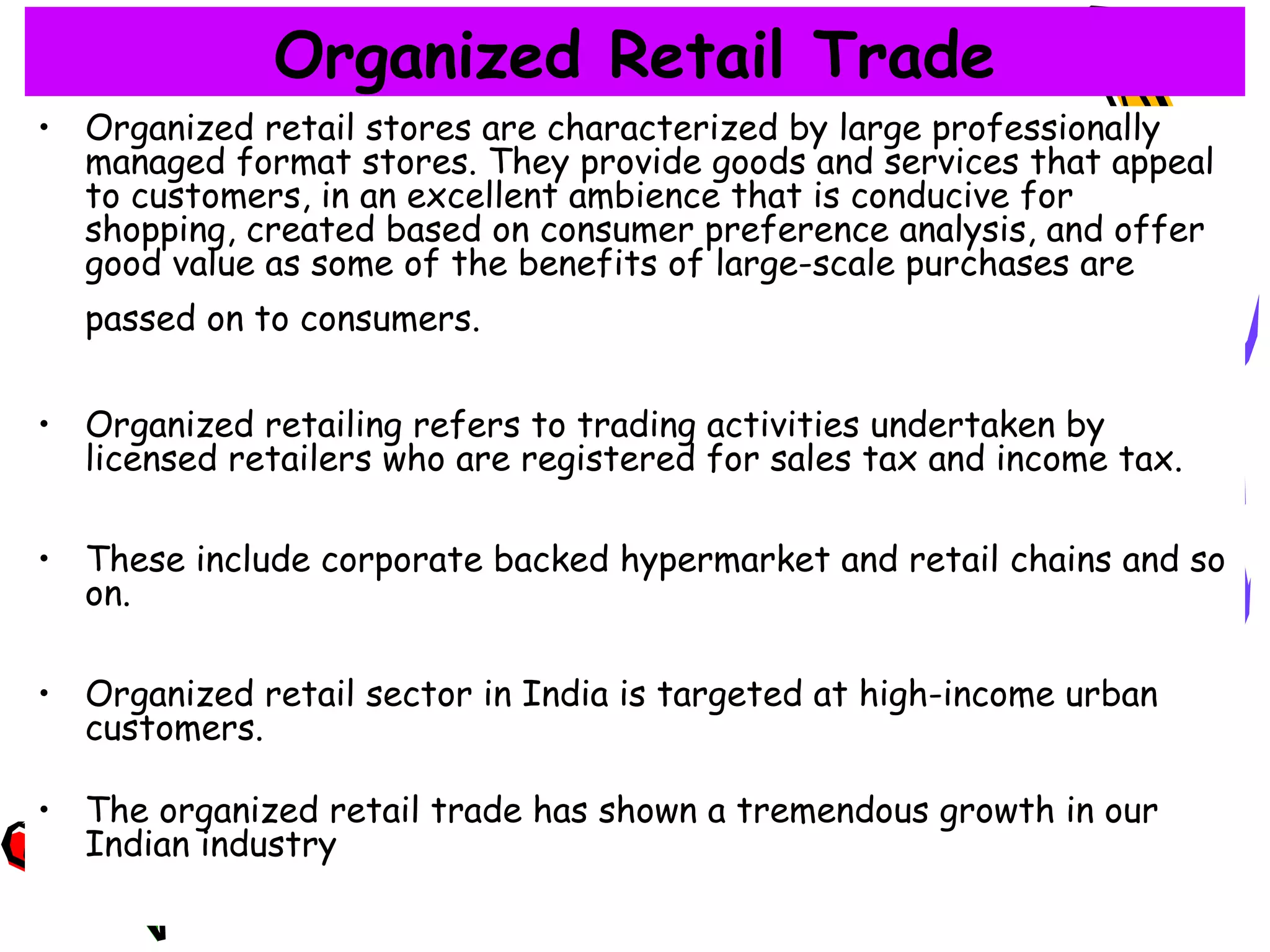 15
Organized Retail Trade
• Organized retail stores are characterized by large professionally
managed format stores. They provide goods and services that appeal
to customers, in an excellent ambience that is conducive for
shopping, created based on consumer preference analysis, and offer
good value as some of the benefits of large-scale purchases are
passed on to consumers.
• Organized retailing refers to trading activities undertaken by
licensed retailers who are registered for sales tax and income tax.
• These include corporate backed hypermarket and retail chains and so
on.
• Organized retail sector in India is targeted at high-income urban
customers.
• The organized retail trade has shown a tremendous growth in our
Indian industry
 