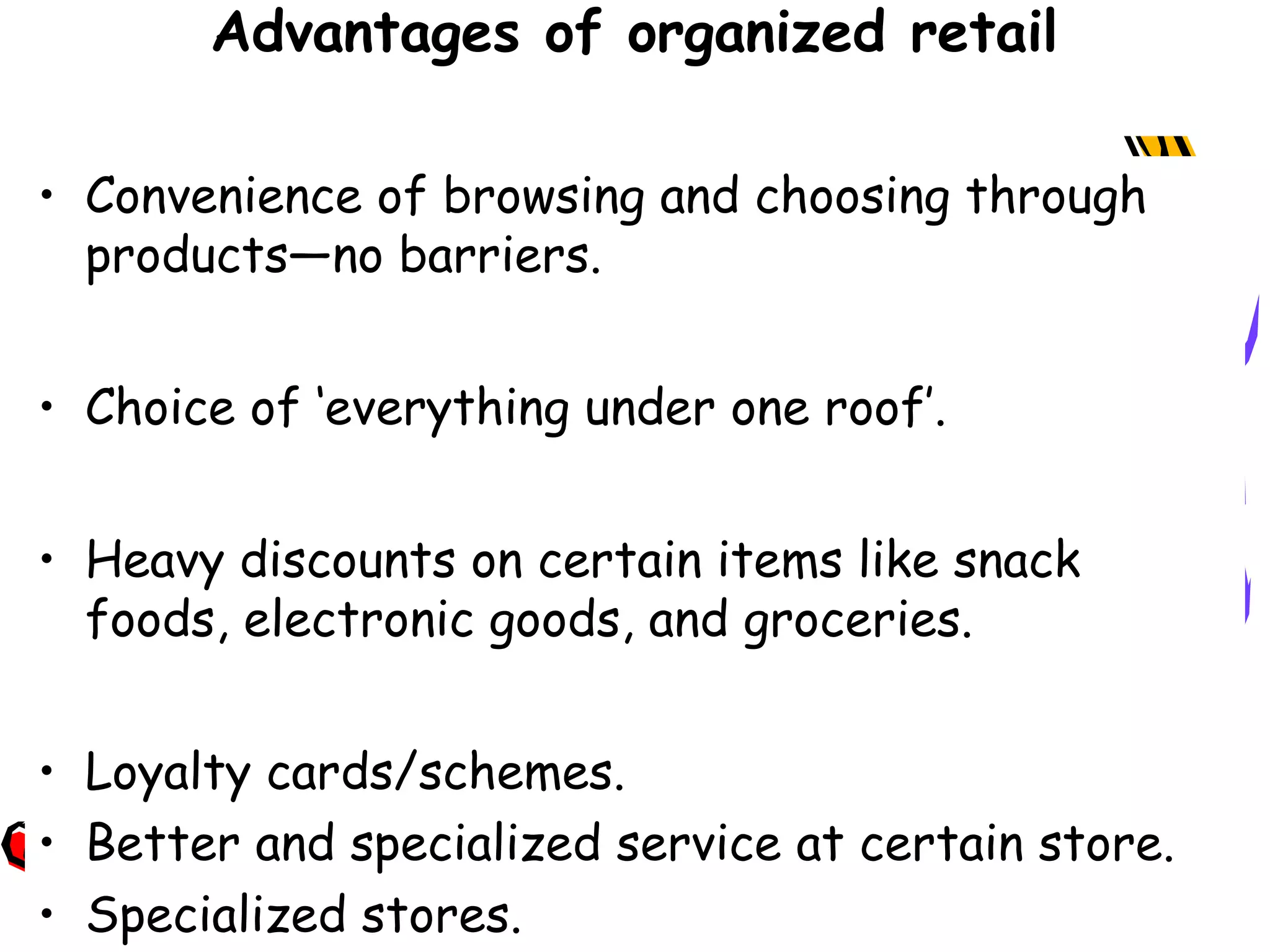 18
Advantages of organized retail
• Convenience of browsing and choosing through
products—no barriers.
• Choice of ‘everything under one roof’.
• Heavy discounts on certain items like snack
foods, electronic goods, and groceries.
• Loyalty cards/schemes.
• Better and specialized service at certain store.
• Specialized stores.
 